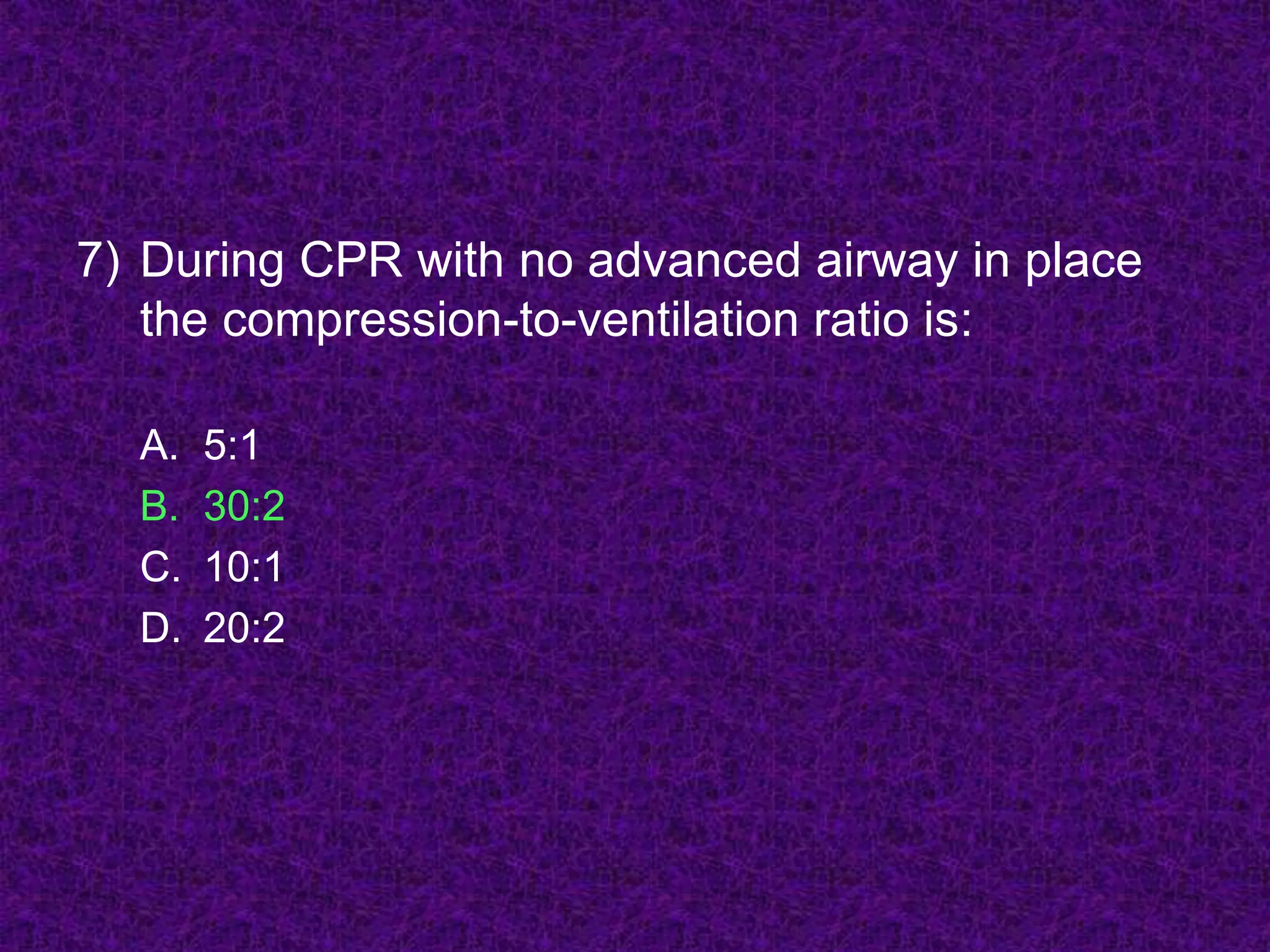 7) During CPR with no advanced airway in place
the compression-to-ventilation ratio is:
A. 5:1
B. 30:2
C. 10:1
D. 20:2
 