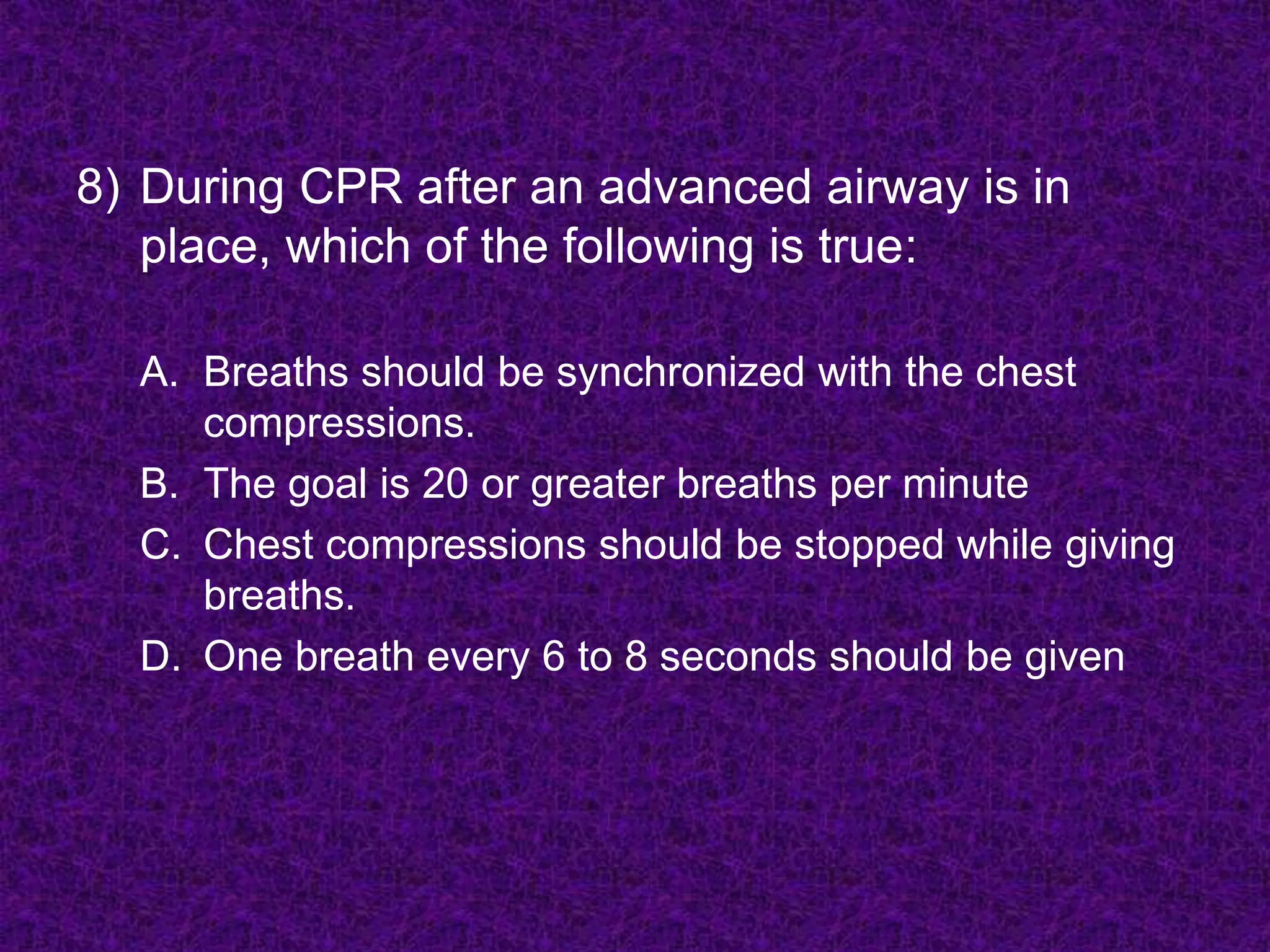 8) During CPR after an advanced airway is in
place, which of the following is true:
A. Breaths should be synchronized with the chest
compressions.
B. The goal is 20 or greater breaths per minute
C. Chest compressions should be stopped while giving
breaths.
D. One breath every 6 to 8 seconds should be given
 