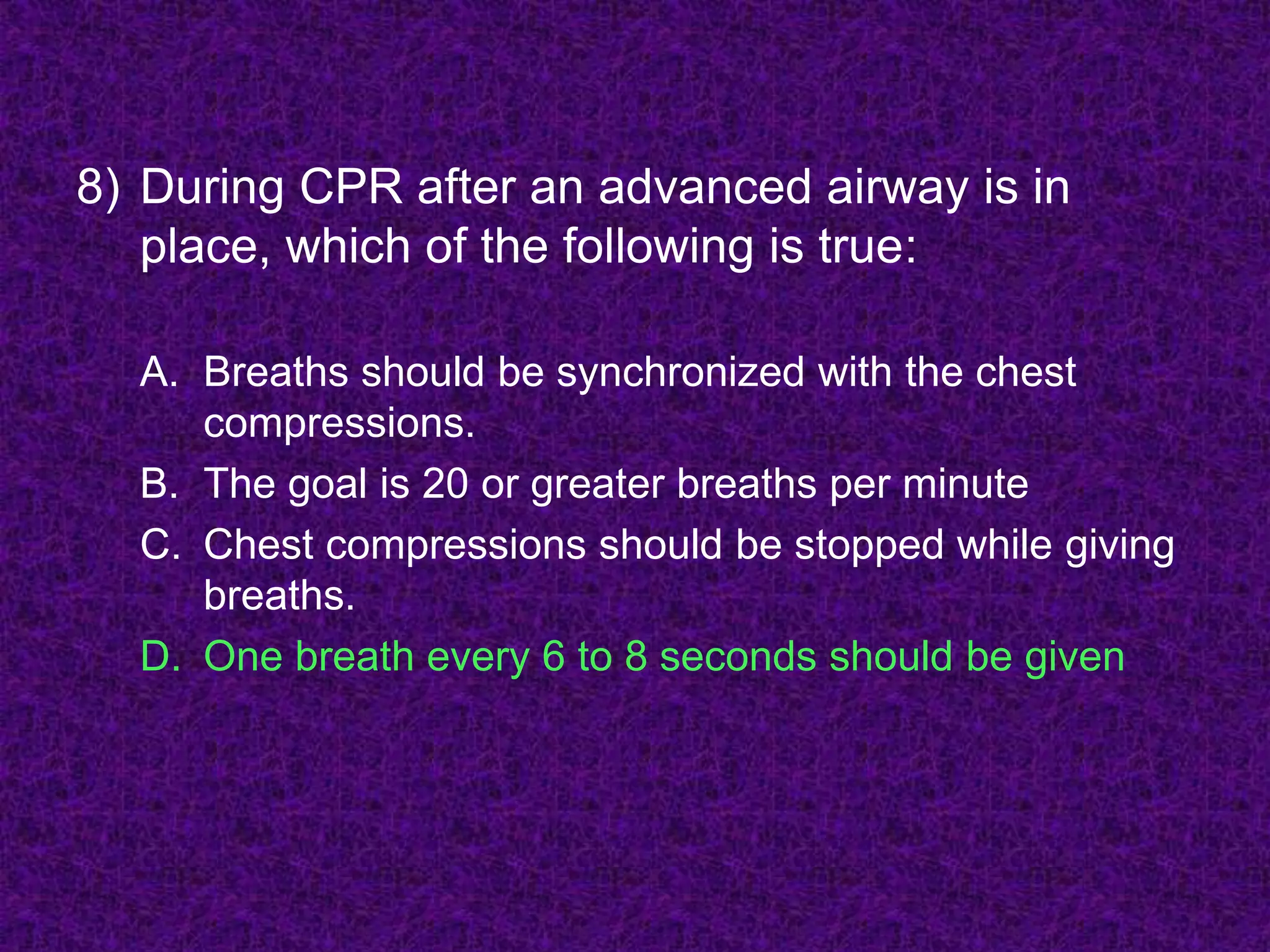 8) During CPR after an advanced airway is in
place, which of the following is true:
A. Breaths should be synchronized with the chest
compressions.
B. The goal is 20 or greater breaths per minute
C. Chest compressions should be stopped while giving
breaths.
D. One breath every 6 to 8 seconds should be given
 