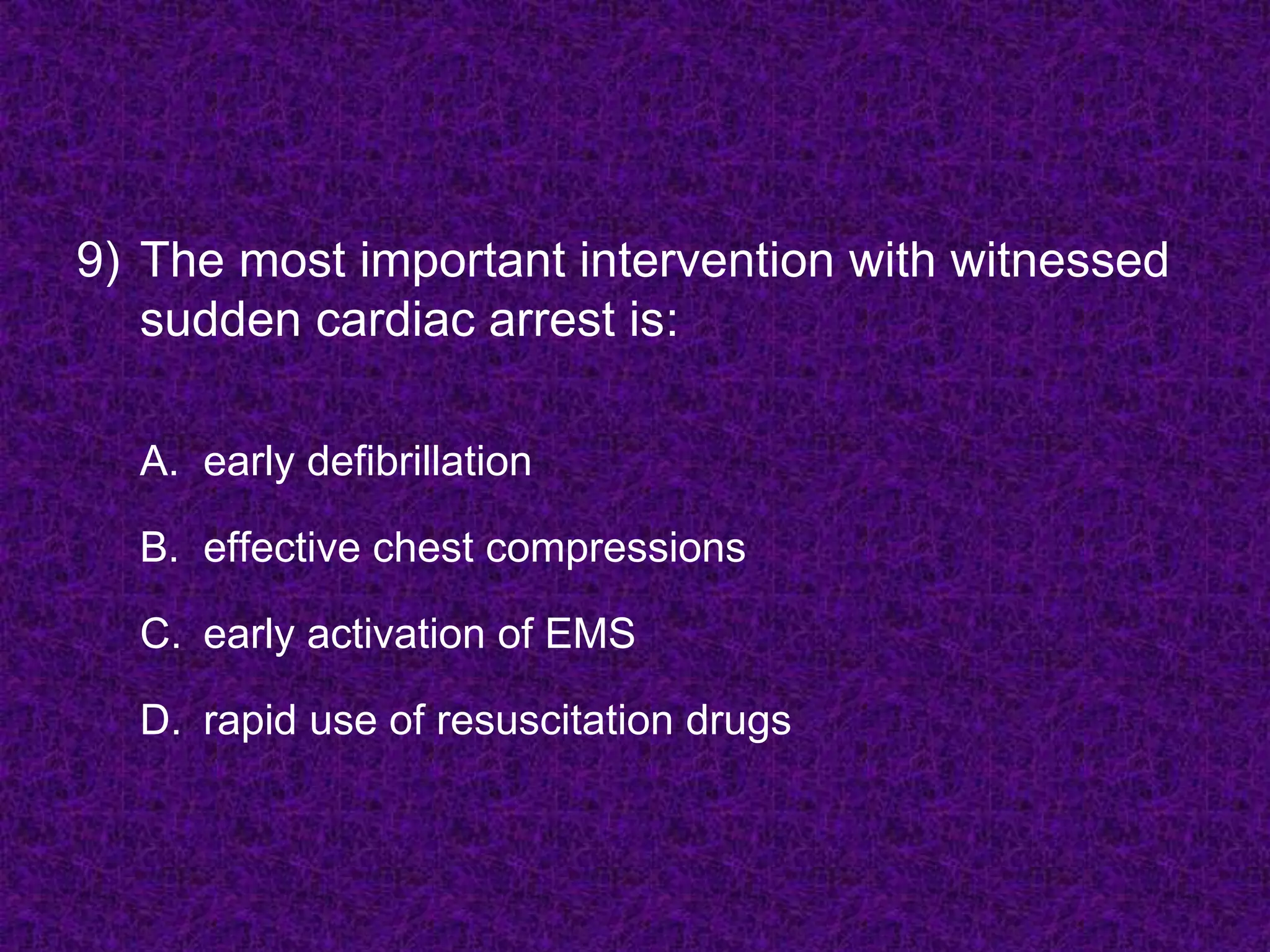 9) The most important intervention with witnessed
sudden cardiac arrest is:
A. early defibrillation
B. effective chest compressions
C. early activation of EMS
D. rapid use of resuscitation drugs
 