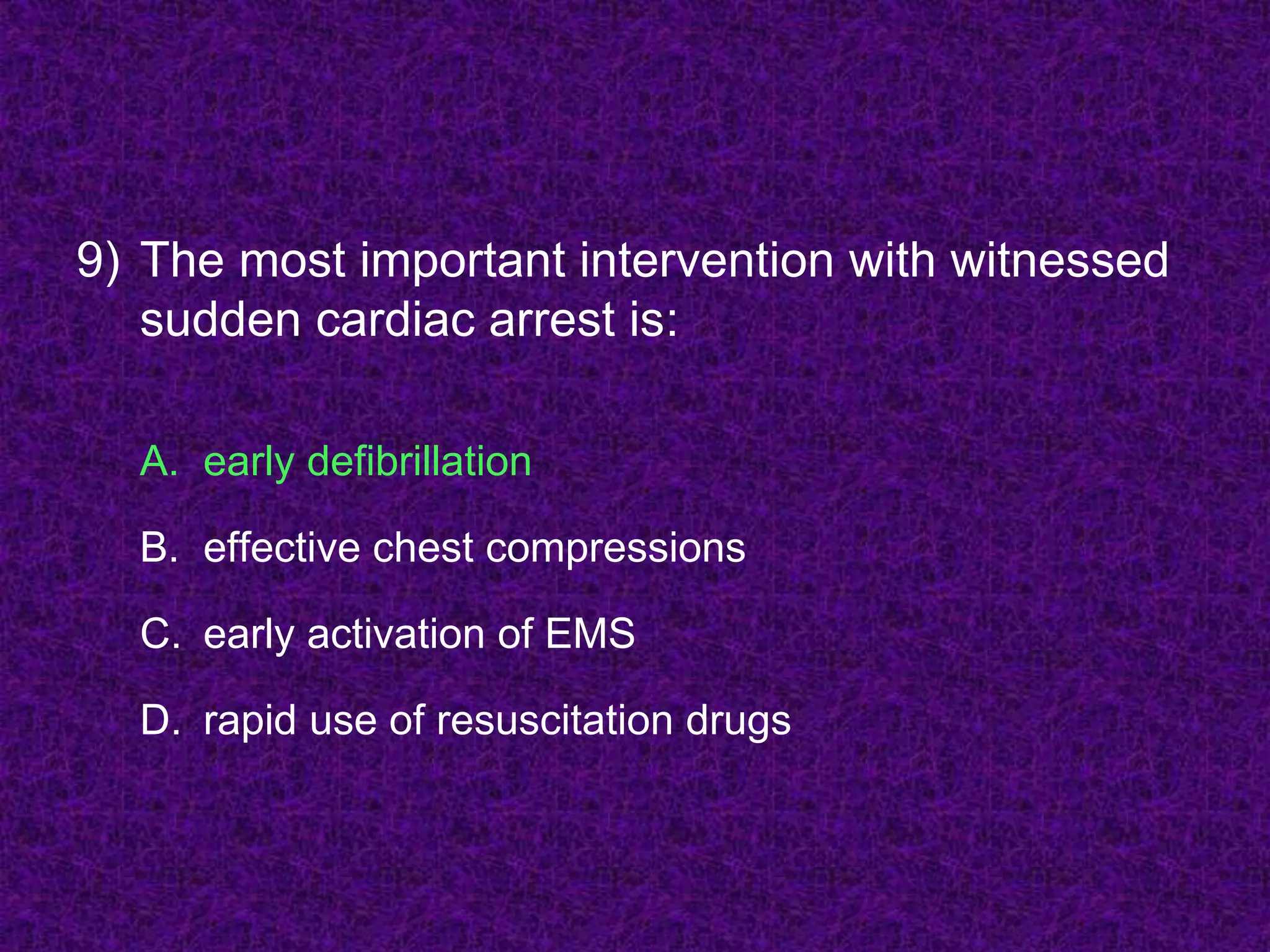 9) The most important intervention with witnessed
sudden cardiac arrest is:
A. early defibrillation
B. effective chest compressions
C. early activation of EMS
D. rapid use of resuscitation drugs
 