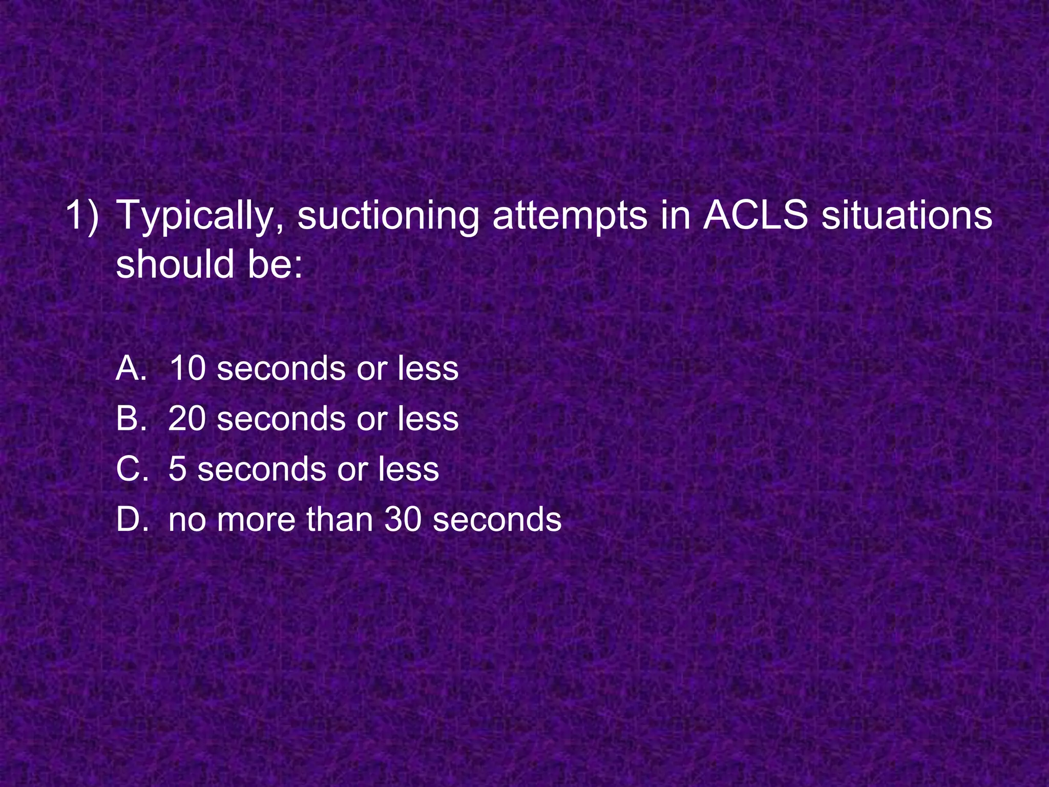 1) Typically, suctioning attempts in ACLS situations
should be:
A. 10 seconds or less
B. 20 seconds or less
C. 5 seconds or less
D. no more than 30 seconds
 