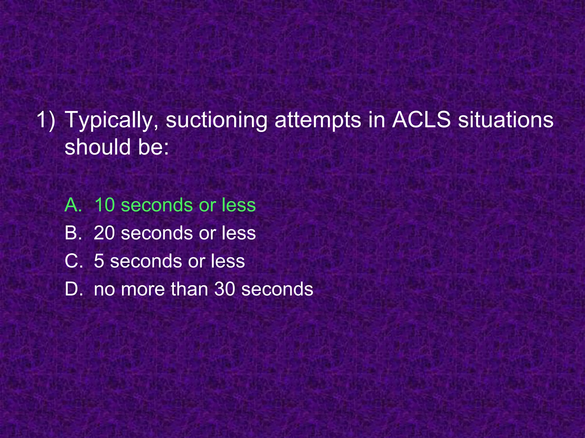 1) Typically, suctioning attempts in ACLS situations
should be:
A. 10 seconds or less
B. 20 seconds or less
C. 5 seconds or less
D. no more than 30 seconds
 