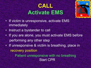 CALL
Activate EMS
• If victim is unresponsive, activate EMS
immediately
• Instruct a bystander to call
• If you are alone, you must activate EMS before
performing any other step
• If unresponsive & victim is breathing, place in
recovery position
Patient unresponsive with no breathing
Start CPR
 