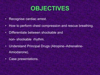 OBJECTIVES
• Recognise cardiac arrest.
• How to perform chest compression and rescue breathing.
• Differentiate between shockable and
non- shockable rhythm.
• Understand Principal Drugs (Atropine–Adrenaline-
Amiodarone).
• Case presentations.
 