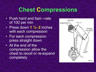 Chest Compressions
• Push hard and fast—rate
of 100 per min
• Press down 1 ½- 2 inches
with each compression
• For each compression
press straight down
• At the end of the
compression allow the
chest to recoil or re-expand
completely
 