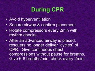 During CPR
• Avoid hyperventilation
• Secure airway & confirm placement
• Rotate compressors every 2min with
rhythm checks
• After an advanced airway is placed,
rescuers no longer deliver “cycles” of
CPR. Give continuous chest
compressions without pause for breaths.
Give 6-8 breaths/min. check every 2min.
 