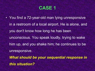 CASE 1
• You find a 72-year-old man lying unresponsive
in a restroom of a local airport. He is alone, and
you don't know how long he has been
unconscious. You speak loudly, trying to wake
him up, and you shake him; he continues to be
unresponsive.
What should be your sequential response in
this situation?
 