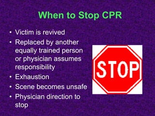 When to Stop CPR
• Victim is revived
• Replaced by another
equally trained person
or physician assumes
responsibility
• Exhaustion
• Scene becomes unsafe
• Physician direction to
stop
 