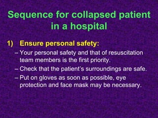 Sequence for collapsed patient
in a hospital
1) Ensure personal safety:
– Your personal safety and that of resuscitation
team members is the first priority.
– Check that the patient’s surroundings are safe.
– Put on gloves as soon as possible, eye
protection and face mask may be necessary.
 