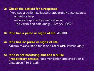 2) Check the patient for a response:
If you see a patient collapse or apparently unconscious,
-shout for help
-assess response by gently shaking
the victim and ask loudly, "Are you OK?“
3) If he has a pulse or signs of life: ABCDE
4) If he has no pulse or signs of life:
call the resuscitation team and start CPR immediately
5) If he is not breathing and has a pulse
( respiratory arrest): keep ventilation and check for a
circulation / 10 breath.
 