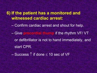 6) If the patient has a monitored and
witnessed cardiac arrest:
– Confirm cardiac arrest and shout for help.
– Give precordial thump if the rhythm VF/ VT
or defibrillator is not to hand immediately, and
start CPR.
– Success  if done  10 sec of VF
 