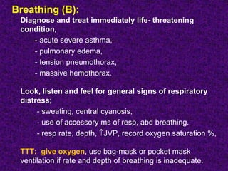 Breathing (B):
Diagnose and treat immediately life- threatening
condition,
- acute severe asthma,
- pulmonary edema,
- tension pneumothorax,
- massive hemothorax.
Look, listen and feel for general signs of respiratory
distress;
- sweating, central cyanosis,
- use of accessory ms of resp, abd breathing.
- resp rate, depth, JVP, record oxygen saturation %,
TTT: give oxygen, use bag-mask or pocket mask
ventilation if rate and depth of breathing is inadequate.
 