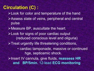 Circulation (C) :
Look for color and temperature of the hand
Assess state of veins, peripheral and central
pulse
Measure BP, auscultate the heart.
Look for signs of poor cardiac output
(reduced conscious level and oliguria)
Treat urgently life threatening conditions,
• cardiac tamponade, massive or continued
hge, septicemic shock.
Insert IV cannula, give fluids, reassess HR
and BP/5min. 12-lead ECG monitoring
 