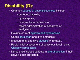Disability (D):
• Common causes of unconsciousness include
− profound hypoxia,
− hypercapnea,
− cerebral hypo perfusion or
− recent administration of sedatives or
analgesics.
• Exclude or treat hypoxia and hypotension
• Check drug chart and give antagonist
• Measure bl gl and give glucose if<50mg/dl.
• Rapid initial assessment of conscious level using
Glasgow coma scale
• Nurse unconscious patients in lateral position if their
airway is not protected.
 