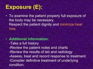 Exposure (E):
• To examine the patient properly full exposure of
the body may be necessary.
Respect the patient dignity and minimize heat
loss.
• Additional information:
-Take a full history
-Review the patient notes and charts
-Review the results of lab and radiology
-Assess, treat and record response to treatment
-Consider definitive treatment of underlying
condition.
 