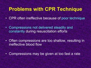 Problems with CPR Technique
• CPR often ineffective because of poor technique
• Compressions not delivered steadily and
constantly during resuscitation efforts
• Often compressions are too shallow, resulting in
ineffective blood flow
• Compressions may be given at too fast a rate
 
