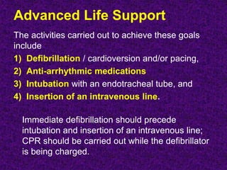 Advanced Life Support
The activities carried out to achieve these goals
include
1) Defibrillation / cardioversion and/or pacing,
2) Anti-arrhythmic medications
3) Intubation with an endotracheal tube, and
4) Insertion of an intravenous line.
Immediate defibrillation should precede
intubation and insertion of an intravenous line;
CPR should be carried out while the defibrillator
is being charged.
 