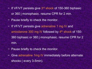 − If VF/VT persists give 3rd shock of 150-360 biphasic
or 360 j monophasic. resume CPR for 2 min.
− Pause briefly to check the monitor.
− If VF/VT persists give adrenaline 1 mg IV and
amiodarone 300 mg IV followed by 4th shock of 150-
360 biphasic or 360 j monophasic. resume CPR for 2
min.
− Pause briefly to check the monitor.
− Give adrenaline 1mg IV immediately before alternate
shocks ( every 3-5min).
 