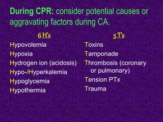 During CPR: consider potential causes or
aggravating factors during CA.
6 H’s
Hypovolemia
Hypoxia
Hydrogen ion (acidosis)
Hypo-/Hyperkalemia
Hypoglycemia
Hypothermia
5 T’s
Toxins
Tamponade
Thrombosis (coronary
or pulmonary)
Tension PTx
Trauma
 