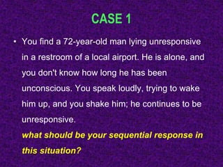 CASE 1
• You find a 72-year-old man lying unresponsive
in a restroom of a local airport. He is alone, and
you don't know how long he has been
unconscious. You speak loudly, trying to wake
him up, and you shake him; he continues to be
unresponsive.
what should be your sequential response in
this situation?
 