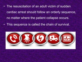• The resuscitation of an adult victim of sudden
cardiac arrest should follow an orderly sequence,
no matter where the patient collapse occurs.
• This sequence is called the chain of survival.
 