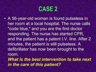 CASE 2
• A 56-year-old woman is found pulseless in
her room at a local hospital. The nurse calls
"code blue," and you are the first doctor
responding. The nurse has started CPR,
and the patient has a patent I.V. line. After 2
minutes, the patient is still pulseless. A
defibrillator has now been brought to the
room.
What is the best intervention to take next
in the care of this patient?
 