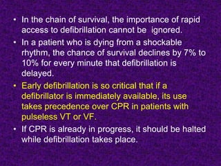 • In the chain of survival, the importance of rapid
access to defibrillation cannot be ignored.
• In a patient who is dying from a shockable
rhythm, the chance of survival declines by 7% to
10% for every minute that defibrillation is
delayed.
• Early defibrillation is so critical that if a
defibrillator is immediately available, its use
takes precedence over CPR in patients with
pulseless VT or VF.
• If CPR is already in progress, it should be halted
while defibrillation takes place.
 