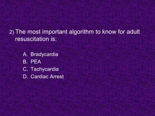 2) The most important algorithm to know for adult
resuscitation is:
A. Bradycardia
B. PEA
C. Tachycardia
D. Cardiac Arrest
 