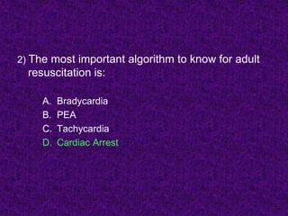 2) The most important algorithm to know for adult
resuscitation is:
A. Bradycardia
B. PEA
C. Tachycardia
D. Cardiac Arrest
 