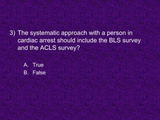 3) The systematic approach with a person in
cardiac arrest should include the BLS survey
and the ACLS survey?
A. True
B. False
 