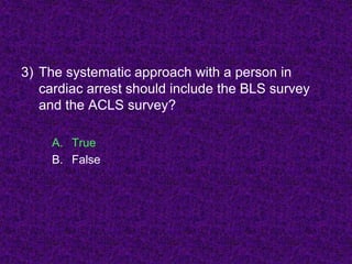 3) The systematic approach with a person in
cardiac arrest should include the BLS survey
and the ACLS survey?
A. True
B. False
 