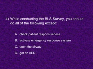 4) While conducting the BLS Survey, you should
do all of the following except:
A. check patient responsiveness
B. activate emergency response system
C. open the airway
D. get an AED
 