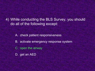 4) While conducting the BLS Survey, you should
do all of the following except:
A. check patient responsiveness
B. activate emergency response system
C. open the airway
D. get an AED
 