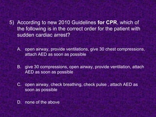 5) According to new 2010 Guidelines for CPR, which of
the following is in the correct order for the patient with
sudden cardiac arrest?
A. open airway, provide ventilations, give 30 chest compressions,
attach AED as soon as possible
B. give 30 compressions, open airway, provide ventilation, attach
AED as soon as possible
C. open airway, check breathing, check pulse , attach AED as
soon as possible
D. none of the above
 