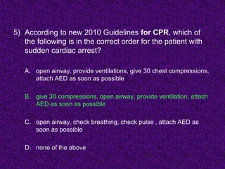 5) According to new 2010 Guidelines for CPR, which of
the following is in the correct order for the patient with
sudden cardiac arrest?
A. open airway, provide ventilations, give 30 chest compressions,
attach AED as soon as possible
B. give 30 compressions, open airway, provide ventilation, attach
AED as soon as possible
C. open airway, check breathing, check pulse , attach AED as
soon as possible
D. none of the above
 