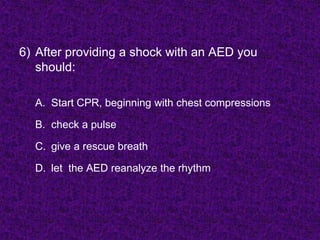 6) After providing a shock with an AED you
should:
A. Start CPR, beginning with chest compressions
B. check a pulse
C. give a rescue breath
D. let the AED reanalyze the rhythm
 