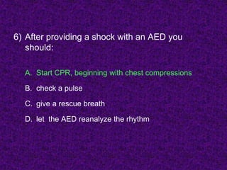 6) After providing a shock with an AED you
should:
A. Start CPR, beginning with chest compressions
B. check a pulse
C. give a rescue breath
D. let the AED reanalyze the rhythm
 