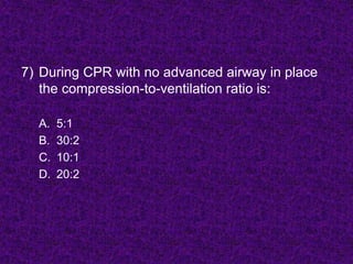 7) During CPR with no advanced airway in place
the compression-to-ventilation ratio is:
A. 5:1
B. 30:2
C. 10:1
D. 20:2
 