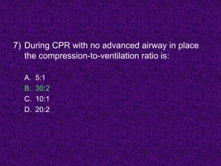 7) During CPR with no advanced airway in place
the compression-to-ventilation ratio is:
A. 5:1
B. 30:2
C. 10:1
D. 20:2
 