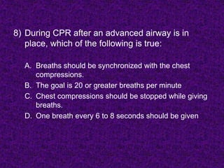 8) During CPR after an advanced airway is in
place, which of the following is true:
A. Breaths should be synchronized with the chest
compressions.
B. The goal is 20 or greater breaths per minute
C. Chest compressions should be stopped while giving
breaths.
D. One breath every 6 to 8 seconds should be given
 