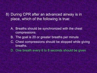 8) During CPR after an advanced airway is in
place, which of the following is true:
A. Breaths should be synchronized with the chest
compressions.
B. The goal is 20 or greater breaths per minute
C. Chest compressions should be stopped while giving
breaths.
D. One breath every 6 to 8 seconds should be given
 