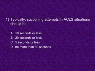 1) Typically, suctioning attempts in ACLS situations
should be:
A. 10 seconds or less
B. 20 seconds or less
C. 5 seconds or less
D. no more than 30 seconds
 