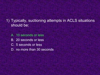 1) Typically, suctioning attempts in ACLS situations
should be:
A. 10 seconds or less
B. 20 seconds or less
C. 5 seconds or less
D. no more than 30 seconds
 