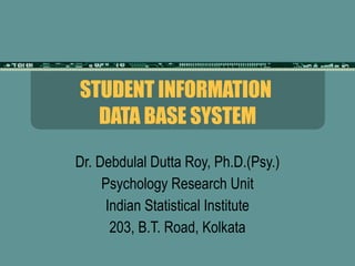 STUDENT INFORMATION  DATA BASE SYSTEM Dr. Debdulal Dutta Roy, Ph.D.(Psy.) Psychology Research Unit Indian Statistical Institute 203, B.T. Road, Kolkata 