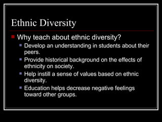 Ethnic Diversity Why teach about ethnic diversity? Develop an understanding in students about their peers.  Provide historical background on the effects of ethnicity on society. Help instill a sense of values based on ethnic diversity. Education helps decrease negative feelings toward other groups.  