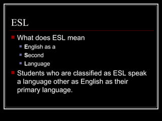 ESL What does ESL mean E nglish as a  S econd L anguage Students who are classified as ESL speak a language other as English as their primary language. 