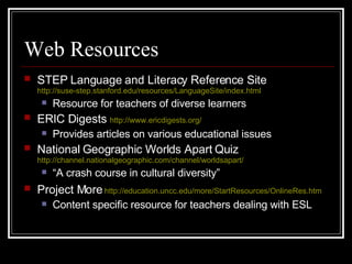 Web Resources STEP Language and Literacy Reference Site   http://suse-step.stanford.edu/resources/LanguageSite/index.html Resource for teachers of diverse learners  ERIC Digests   http://www.ericdigests.org/ Provides articles on various educational issues National Geographic Worlds Apart Quiz   http://channel.nationalgeographic.com/channel/worldsapart/   “ A crash course in cultural diversity” Project More   http:// education.uncc.edu/more/StartResources/OnlineRes.htm   Content specific resource for teachers dealing with ESL 