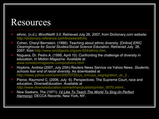 Resources ethnic. (n.d.).  WordNet® 3.0 . Retrieved July 26, 2007, from Dictionary.com website:  http:// dictionary.reference.com /browse/ethnic   Cohen, Cheryl Bernstein. (1986). Teaching about ethnic diversity. [Online]  ERIC Clearinghouse for Social Studies/Social Science Education . Retrieved July  26, 2007, from  http://www.ericdigests.org/pre-924/ethnic.htm . Noguera, Dr. Pedro A. (1999, April 10). Confronting the challenge of diversity in education,  In Motion Magazine.  Available at   www.inmotionmagazine.com/pndivers.html Hopkins, Andrea (2007, July 25th) Reuters News Service via Yahoo News.  Students, schools fear end of racial diversity . As downloaded at  http://news.yahoo.com/s/nm/20070725/us_nm/usa_segregration_dc_2  . Pierce, Raymond C. (2006, July  6). Perspectives: The Supreme Court, race and education.  DiverseEducation. Available at  http://www.diverseeducation.com/artman/publish/printer_6070.shtml  . New Seekers, The (1971).  I’d Like To Teach The World To Sing (In Perfect Harmony) . DECCA Records, New York, NY. 