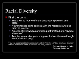 Racial Diversity First the cons: There will be many different languages spoken in one place. New minorities bring conflicts with the residents who see them as inferior. America still viewed as a “melting pot” instead of a “diverse showcase”. Teachers must change our approach diversity even though we don’t like change. “ How we respond to the increase in diversity in America will be a challenge for many schools and communities, but it need not be a problem.” Pedro A. Noguera, Ph.D., Berkeley, California   